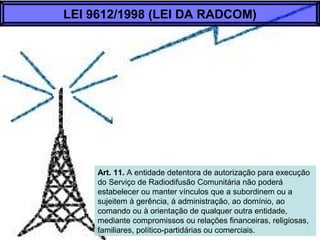 Art. 11. A entidade detentora de autorização para execução
do Serviço de Radiodifusão Comunitária não poderá
estabelecer ou manter vínculos que a subordinem ou a
sujeitem à gerência, à administração, ao domínio, ao
comando ou à orientação de qualquer outra entidade,
mediante compromissos ou relações financeiras, religiosas,
familiares, político-partidárias ou comerciais.
LEI 9612/1998 (LEI DA RADCOM)
 