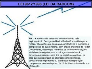 Art. 13. A entidade detentora de autorização pela
exploração do Serviço de Radiodifusão Comunitária pode
realizar alterações em seus atos constitutivos e modificar a
composição de sua diretoria, sem prévia anuência do Poder
Concedente, desde que mantidos os termos e condições
inicialmente exigidos para a outorga da autorização,
devendo apresentar, para fins de registro e controle, os
atos que caracterizam as alterações mencionadas,
devidamente registrados ou averbados na repartição
competente, dentro do prazo de trinta dias contados de sua
efetivação.
LEI 9612/1998 (LEI DA RADCOM)
 