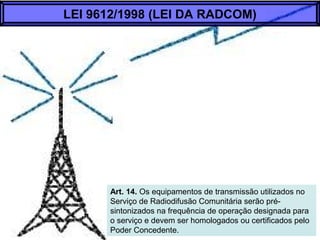Art. 14. Os equipamentos de transmissão utilizados no
Serviço de Radiodifusão Comunitária serão pré-
sintonizados na frequência de operação designada para
o serviço e devem ser homologados ou certificados pelo
Poder Concedente.
LEI 9612/1998 (LEI DA RADCOM)
 