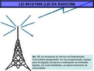 Art. 15. As emissoras do Serviço de Radiodifusão
Comunitária assegurarão, em sua programação, espaço
para divulgação de planos e realizações de entidades
ligadas, por suas finalidades, ao desenvolvimento da
comunidade.
LEI 9612/1998 (LEI DA RADCOM)
 
