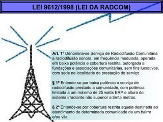 Art. 1º Denomina-se Serviço de Radiodifusão Comunitária
a radiodifusão sonora, em frequência modulada, operada
em baixa potência e cobertura restrita, outorgada a
fundações e associações comunitárias, sem fins lucrativos,
com sede na localidade de prestação do serviço.
§ 1º Entende-se por baixa potência o serviço de
radiodifusão prestado a comunidade, com potência
limitada a um máximo de 25 watts ERP e altura do
sistema irradiante não superior a trinta metros.
§ 2º Entende-se por cobertura restrita aquela destinada ao
atendimento de determinada comunidade de um bairro
e/ou vila.
LEI 9612/1998 (LEI DA RADCOM)
 