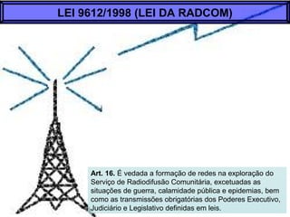 Art. 16. É vedada a formação de redes na exploração do
Serviço de Radiodifusão Comunitária, excetuadas as
situações de guerra, calamidade pública e epidemias, bem
como as transmissões obrigatórias dos Poderes Executivo,
Judiciário e Legislativo definidas em leis.
LEI 9612/1998 (LEI DA RADCOM)
 