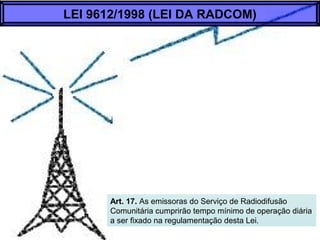 Art. 17. As emissoras do Serviço de Radiodifusão
Comunitária cumprirão tempo mínimo de operação diária
a ser fixado na regulamentação desta Lei.
LEI 9612/1998 (LEI DA RADCOM)
 