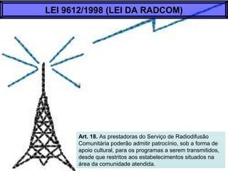Art. 18. As prestadoras do Serviço de Radiodifusão
Comunitária poderão admitir patrocínio, sob a forma de
apoio cultural, para os programas a serem transmitidos,
desde que restritos aos estabelecimentos situados na
área da comunidade atendida.
LEI 9612/1998 (LEI DA RADCOM)
 