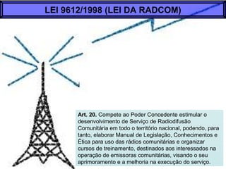 Art. 20. Compete ao Poder Concedente estimular o
desenvolvimento de Serviço de Radiodifusão
Comunitária em todo o território nacional, podendo, para
tanto, elaborar Manual de Legislação, Conhecimentos e
Ética para uso das rádios comunitárias e organizar
cursos de treinamento, destinados aos interessados na
operação de emissoras comunitárias, visando o seu
aprimoramento e a melhoria na execução do serviço.
LEI 9612/1998 (LEI DA RADCOM)
 