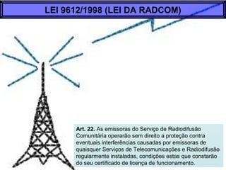 Art. 22. As emissoras do Serviço de Radiodifusão
Comunitária operarão sem direito a proteção contra
eventuais interferências causadas por emissoras de
quaisquer Serviços de Telecomunicações e Radiodifusão
regularmente instaladas, condições estas que constarão
do seu certificado de licença de funcionamento.
LEI 9612/1998 (LEI DA RADCOM)
 