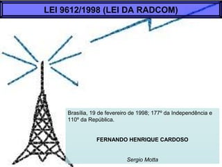 Brasília, 19 de fevereiro de 1998; 177º da Independência e
110º da República.
FERNANDO HENRIQUE CARDOSO
Sergio Motta
LEI 9612/1998 (LEI DA RADCOM)
 