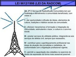 Art. 3º O Serviço de Radiodifusão Comunitária tem por
finalidade o atendimento à comunidade beneficiada, com
vistas a:
I - dar oportunidade à difusão de ideias, elementos de
cultura, tradições e hábitos sociais da comunidade;
II - oferecer mecanismos à formação e integração da
comunidade, estimulando o lazer, a cultura e o convívio
social;
III - prestar serviços de utilidade pública, integrando-se aos
serviços de defesa civil, sempre que necessário;
IV - contribuir para o aperfeiçoamento profissional nas
áreas de atuação dos jornalistas e radialistas, de
conformidade com a legislação profissional vigente;
V - permitir a capacitação dos cidadãos no exercício do
direito de expressão da forma mais acessível possível.
LEI 9612/1998 (LEI DA RADCOM)
 