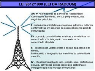 Art. 4º As emissoras do Serviço de Radiodifusão
Comunitária atenderão, em sua programação, aos
seguintes princípios:
I - preferência a finalidades educativas, artísticas, culturais
e informativas em benefício do desenvolvimento geral da
comunidade;
II - promoção das atividades artísticas e jornalísticas na
comunidade e da integração dos membros da
comunidade atendida;
III - respeito aos valores éticos e sociais da pessoa e da
família,
favorecendo a integração dos membros da comunidade
atendida;
IV - não discriminação de raça, religião, sexo, preferências
sexuais, convicções político-ideológico-partidárias e
condição social nas relações comunitárias.
LEI 9612/1998 (LEI DA RADCOM)
 