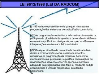 § 1º É vedado o proselitismo de qualquer natureza na
programação das emissoras de radiodifusão comunitária.
§ 2º As programações opinativa e informativa observarão os
princípios da pluralidade de opinião e de versão simultâneas
em matérias polêmicas, divulgando, sempre, as diferentes
interpretações relativas aos fatos noticiados.
§ 3º Qualquer cidadão da comunidade beneficiada terá
direito a emitir opiniões sobre quaisquer assuntos
abordados na programação da emissora, bem como
manifestar ideias, propostas, sugestões, reclamações ou
reivindicações, devendo observar apenas o momento
adequado da programação para fazê-lo, mediante pedido
encaminhado à Direção responsável pela Rádio
Comunitária.
LEI 9612/1998 (LEI DA RADCOM)
 