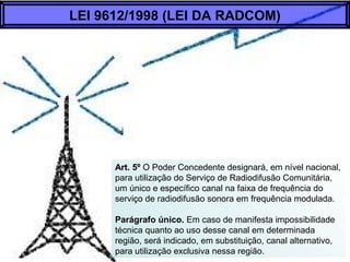 Art. 5º O Poder Concedente designará, em nível nacional,
para utilização do Serviço de Radiodifusão Comunitária,
um único e específico canal na faixa de frequência do
serviço de radiodifusão sonora em frequência modulada.
Parágrafo único. Em caso de manifesta impossibilidade
técnica quanto ao uso desse canal em determinada
região, será indicado, em substituição, canal alternativo,
para utilização exclusiva nessa região.
LEI 9612/1998 (LEI DA RADCOM)
 