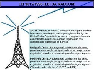 Art. 6º Compete ao Poder Concedente outorgar à entidade
interessada autorização para exploração do Serviço de
Radiodifusão Comunitária, observados os procedimentos
estabelecidos nesta Lei e normas reguladoras das
condições de exploração do Serviço.
Parágrafo único. A outorga terá validade de três anos,
permitida a renovação por igual período, se cumpridas as
exigências desta Lei e demais disposições legais vigentes.
Parágrafo único. A outorga terá validade de dez anos,
permitida a renovação por igual período, se cumpridas as
exigências desta Lei e demais disposições legais vigentes.
(Redação dada pela Lei nº 10.597, de 2002)
LEI 9612/1998 (LEI DA RADCOM)
 