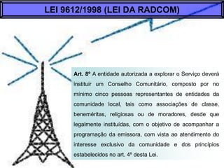 Art. 8º A entidade autorizada a explorar o Serviço
deverá instituir um Conselho Comunitário, composto
por no mínimo cinco pessoas representantes de
entidades da comunidade local, tais como
associações de classe, beneméritas, religiosas ou
de moradores, desde que legalmente instituídas,
com o objetivo de acompanhar a programação da
emissora, com vista ao atendimento do interesse
exclusivo da comunidade e dos princípios
estabelecidos no art. 4º desta Lei.
LEI 9612/1998 (LEI DA RADCOM)
 