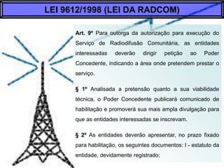 Art. 9º Para outorga da autorização para execução
do Serviço de Radiodifusão Comunitária, as
entidades interessadas deverão dirigir petição ao
Poder Concedente, indicando a área onde
pretendem prestar o serviço.
§ 1º Analisada a pretensão quanto a sua viabilidade
técnica, o Poder Concedente publicará comunicado
de habilitação e promoverá sua mais ampla
divulgação para que as entidades interessadas se
inscrevam.
§ 2º As entidades deverão apresentar, no prazo
fixado para habilitação, os seguintes documentos: I
- estatuto da entidade, devidamente registrado;
LEI 9612/1998 (LEI DA RADCOM)
 