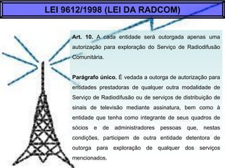 Art. 10. A cada entidade será outorgada apenas uma
autorização para exploração do Serviço de
Radiodifusão Comunitária.
Parágrafo Único. É vedada a outorga de
autorização para entidades prestadoras de qualquer
outra modalidade de Serviço de Radiodifusão ou de
serviços de distribuição de sinais de televisão
mediante assinatura, bem como à entidade que
tenha como integrante de seus quadros de sócios e
de administradores pessoas que, nestas condições,
participem de outra entidade detentora de outorga
para exploração de qualquer dos serviços
mencionados.
LEI 9612/1998 (LEI DA RADCOM)
 