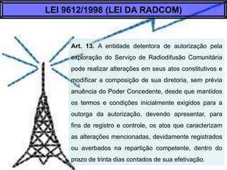 Art. 13. A entidade detentora de autorização pela
exploração do Serviço de Radiodifusão Comunitária
pode realizar alterações em seus atos constitutivos e
modificar a composição de sua diretoria, sem prévia
anuência do Poder Concedente, desde que mantidos
os termos e condições inicialmente exigidos para a
outorga da autorização, devendo apresentar, para
fins de registro e controle, os atos que caracterizam
as alterações mencionadas, devidamente registrados
ou averbados na repartição competente, dentro do
prazo de trinta dias contados de sua efetivação.
LEI 9612/1998 (LEI DA RADCOM)
 
