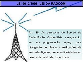 Art. 15. As emissoras do Serviço de Radiodifusão
Comunitária assegurarão, em sua programação,
espaço para divulgação de planos e realizações de
entidades ligadas, por suas finalidades, ao
desenvolvimento da comunidade.
LEI 9612/1998 (LEI DA RADCOM)
 