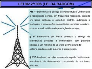 Art. 1º Denomina-se Serviço de Radiodifusão
Comunitária a radiodifusão sonora, em frequência
modulada, operada em baixa po...