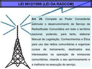 Art. 20. Compete ao Poder Concedente estimular
o desenvolvimento de Serviço de Radiodifusão
Comunitária em todo o território nacional, podendo,
para tanto, elaborar Manual de Legislação,
Conhecimentos e Ética para uso das rádios
comunitárias e organizar cursos de treinamento,
destinados aos interessados na operação de
emissoras comunitárias, visando o seu
aprimoramento e a melhoria na execução do
serviço.
LEI 9612/1998 (LEI DA RADCOM)
 
