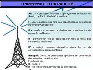 Art. 21. Constituem infrações - operação das emissoras do Serviço de
Radiodifusão Comunitária:
I - usar equipamentos fora das especificações autorizadas pelo Poder
Concedente;
II - transferir a terceiros os direitos ou procedimentos de execução do Serviço;
III - permanecer fora de operação por mais de trinta dias sem motivo justificável;
IV - infringir qualquer dispositivo desta Lei ou da correspondente
regulamentação;
Parágrafo Único. As penalidades aplicáveis em decorrência das infrações
cometidas são:
I - advertência;
Il - multa; e
III - na reincidência, revogação da autorização.
LEI 9612/1998 (LEI DA RADCOM)
 