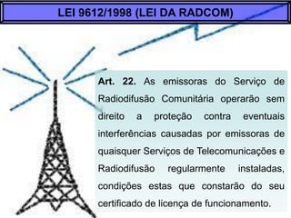 Art. 22. As emissoras do Serviço de Radiodifusão
Comunitária operarão sem direito a proteção contra
eventuais interferências causadas por emissoras de
quaisquer Serviços de Telecomunicações e
Radiodifusão regularmente instaladas, condições
estas que constarão do seu certificado de licença
de funcionamento.
LEI 9612/1998 (LEI DA RADCOM)
 