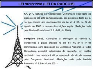 Art. 2º O Serviço de Radiodifusão Comunitária obedecerá aos
preceitos desta Lei e, no que couber, aos mandamentos da Lei
n...