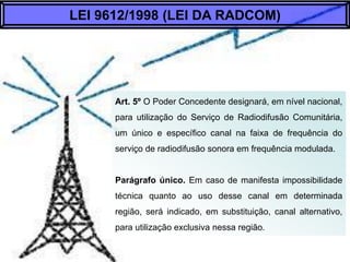 Art. 5º O Poder Concedente designará, em nível
nacional, para utilização do Serviço de Radiodifusão
Comunitária, um único e específico canal na faixa
de frequência do serviço de radiodifusão sonora em
frequência modulada.
Parágrafo Único. Em caso de manifesta
impossibilidade técnica quanto ao uso desse canal
em determinada região, será indicado, em
substituição, canal alternativo, para utilização
exclusiva nessa região.
LEI 9612/1998 (LEI DA RADCOM)
 