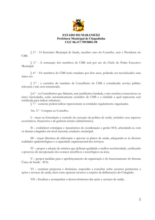 ESTADO DO MARANHÃO
Prefeitura Municipal de Chapadinha
CGC 06.117.709/0001-58
§ 2.º - O Secretário Municipal de Saúde, membro nato do Conselho, será o Presidente do
CMS.
§ 3.º - A nomeação dos membros do CMS será por ato do Chefe do Poder Executivo
Municipal.
§ 4.º - Os membros do CMS terão mandato por dois anos, podendo ser reconduzidos uma
única vez.
§ 5.º - o exercício do mandato de Conselheiro do CMS é considerado serviço público
relevante e não será remunerado.
§ 6.º - os Conselheiros que faltarem, sem justificativa fundada, a três reuniões consecutivas ou
cinco intercaladas, serão automaticamente excluídos do CMS e a entidade a qual representa será
notificada para indicar substituto.
§ 7.º - somente poderá indicar representante as entidades regularmente organizadas.
Art. 3.º - Compete ao Conselho:
I – atuar na formulação e controle da execução da política de saúde, incluídos seus aspectos
econômicos, financeiros e de gerência técnico-administrativa;
II – estabelecer estratégias e mecanismos de coordenação e gestão SUS, articulando-se com
os demais colegiados em nível nacional, estadual e municipal;
III – traçar diretrizes de elaboração e aprovar os planos de saúde, adequando-os às diversas
realidades epidemiológicas e à capacidade organizacional dos serviços;
IV – propor a adoção de critérios que definam qualidade e melhor resolutividade, verificando
o processo de incorporação dos avanços científicos e tecnológicos na área;
V – propor medidas para o aperfeiçoamento da organização e do funcionamento do Sistema
Único de Saúde - SUS;
VI – examinar propostas e denúncias, responder a consultas sobre assuntos pertinentes a
ações e serviços de saúde, bem como apreciar recursos a respeito de deliberações do Colegiado;
VII – fiscalizar e acompanhar o desenvolvimento das ações e serviços de saúde;

3

 