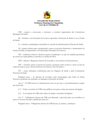 ESTADO DO MARANHÃO
Prefeitura Municipal de Chapadinha
CGC 06.117.709/0001-58

VIII – propor a convocação e estruturar a comissão organizadora das Conferências
Municipais de Saúde;
IX – fiscalizar a movimentação de recursos repassados à Secretaria de Saúde e/ou ao Fundo
de Saúde;
X – estimular a participação comunitária no controle da administração do Sistema de Saúde;
XI – propor critérios para a programação e para as execuções financeiras e orçamentárias do
Fundo de Saúde, acompanhando a movimentação destinação dos recursos;
XII – estabelecer critérios e diretrizes quanto à localização e ao tipo de unidades prestadoras
de serviços de saúde públicos e privados, no âmbito do SUS;
XIII – elaborar o Regimento Interno do Conselho e suas normas de funcionamento;
XIV – estimular, apoiar ou promover estudos e pesquisas sobre assuntos e temas na área de
saúde de interesse para o desenvolvimento do Sistema Único de Saúde; e
XV – outras atribuições estabelecidas pela Lei Orgânica da Saúde e pelas Conferências
Nacionais de Saúde.
Parágrafo único – As decisões do Conselho serão homologados pelo Chefe do Poder
Executivo, podendo esta atribuição ser delegada ao Secretário de Saúde.
Art. 4.º - O CMS reunir-se-á ordinariamente uma vez por mês e extraordinariamente sempre
que necessário.
§ 1.º - Todas as reuniões do CMS serão públicas com pauta e datas previamente divulgadas.
§ 2.º - As resoluções do CMS serão objeto de ampla e sistemática divulgação.
Art. 5.º - O Regimento Interno do CMS será elaborado e aprovado pelos seus membros no
prazo de sessenta dias após a publicação dessa Lei.
Parágrafo único - O Regimento Interno do CMS deverá, no mínimo, estabelecer:

4

 