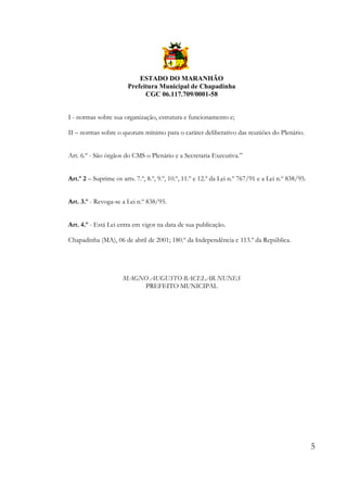ESTADO DO MARANHÃO
Prefeitura Municipal de Chapadinha
CGC 06.117.709/0001-58
I - normas sobre sua organização, estrutura e funcionamento e;
II – normas sobre o quorum mínimo para o caráter deliberativo das reuniões do Plenário.
Art. 6.º - São órgãos do CMS o Plenário e a Secretaria Executiva.”
Art.º 2 – Suprime os arts. 7.º, 8.º, 9.º, 10.º, 11.º e 12.º da Lei n.º 767/91 e a Lei n.º 838/95.
Art. 3.º - Revoga-se a Lei n.º 838/95.
Art. 4.º - Está Lei entra em vigor na data de sua publicação.
Chapadinha (MA), 06 de abril de 2001; 180.º da Independência e 113.º da República.

MAGNO AUGUSTO BACELAR NUNES
PREFEITO MUNICIPAL

5

 