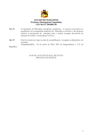 ESTADO DO MARANHÃO
Prefeitura Municipal de Chapadinha
CGC 06.117.709/0001-58
Art. 4º:

O orçamento do Município consignará, anualmente, os recursos necessários ao
atendimento da contrapartida financeira do Município no Projeto e das despesas
relativas à amortização do principal, juros e demais encargos decorrentes da
operação de crédito autorizada por esta Lei.

Art. 5º:

Esta Lei entrará em vigor na data de sua publicação, revogadas as disposições em
contrário.
Chapadinha(MA), 18 de junho de 2001; 180º da Independência e 113º da

República.

MAGNO AUGUSTO BACELAR NUNES
PREFEITO MUNICIPAL

2

 
