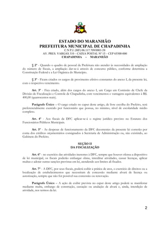ESTADO DO MARANHÃO
PREFEITURA MUNICIPAL DE CHAPADINHA
C.N P.J. (MF) 06.117.709/0001-58
AV. PRES. VARGAS 310 – CAIXA POSTAL Nº 15 – CEP 65500-000
CHAPADINHA - MARANHÃO

§ 2º - Quando o quadro de pessoal da Prefeitura não atender às necessidades de ampliação
do número de fiscais, a ampliação dar-se-á através de concurso público, conforme determina a
Constituição Federal e a Lei Orgânica do Município.
§ 3º - Ficam criados os cargos de provimento efetivo constantes do anexo I, da presente lei,
com o respectivo vencimento.
Art. 3º - Fica criado, além dos cargos do anexo I, um Cargo em Comissão de Chefe da
Divisão de Fiscalização e Controle de Chapadinha, com vencimentos e vantagens equivalentes à R$.
400,00 (quatrocentos reais).
Parágrafo Único – O cargo criado no caput deste artigo, de livre escolha do Prefeito, será
preferencialmente exercido por funcionário que possua, no mínimo, nível de escolaridade médio
completo.
Art. 4º - Aos fiscais da DFC aplicar-se-á o regime jurídico previsto no Estatuto dos
Funcionários Públicos Municipais.
Art. 5º - As despesas de funcionamento da DFC decorrentes da presente lei correrão por
conta dos créditos orçamentários consignados à Secretaria de Administração ou, não existindo, ao
Gabinete do Prefeito.
SEÇÃO II
DA FISCALIZAÇÃO
Art. 6º - no exercício das atividades inerentes à DFC, sempre que houver ofensa a dispositivo
de lei municipal, os fiscais poderão embargar obras, interditar atividades, cassar licenças, aplicar
multas e adotar outras sanções previstas em lei, atendendo aos limites ali fixados.
Art. 7º - A DFC, por seus fiscais, poderá coibir a prática de atos, o exercício de direitos ou a
localização de estabelecimentos que necessitam de concessão mediante alvará de licença ou
autorização, sempre que não for possível sua concessão ou renovação.
Parágrafo Único – A ação de coibir prevista no caput deste artigo poderá se manifestar
mediante multa, embargo de construção, cassação ou anulação de alvará e, ainda, interdição de
atividade, nos termos da lei.

2

 