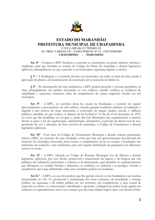 ESTADO DO MARANHÃO
PREFEITURA MUNICIPAL DE CHAPADINHA
C.N P.J. (MF) 06.117.709/0001-58
AV. PRES. VARGAS 310 – CAIXA POSTAL Nº 15 – CEP 65500-000
CHAPADINHA - MARANHÃO

Art. 8º - Compete à DFC fiscalizar e controlar as construções em geral, inclusive reforma e
ampliação, para que atendam as normas do Código de Obras do município e demais legislações
aplicáveis, principalmente no que concerne a sua localização, segurança, higiene e estética.
§ 1º - A fiscalização e o controle deverão ser exercitados em todas as fases da obra, desde a
aprovação da planta e do licenciamento da construção até a concessão do habite-se.
§ 2º - No desempenho de suas atribuições, a DFC poderá proceder a vistorias periódicas na
obra, principalmente nos prédios destinados ao uso coletivo, visando verificar as condições de
salubridade e segurança existentes, além do cumprimento de outras exigências fixadas em leis
municipais.
Art. 9º - A DFC, no exercício desta lei, atuará na fiscalização e controle do regular
aproveitamento e parcelamento do solo urbano, visando garantir condições mínimas de habitação e
impedir a não reserva de áreas necessárias a construção de praças, jardins, escolas e edifícios
públicos, atendido, no que couber, os ditames da Lei Federal nº. 6.766, de 19 de dezembro de 1979,
ou outra que lhe modifique ou revogue e, ainda, das Leis Municipais que regulamentem a matéria,
dentre as quais a Lei de regularização, administração, aforamento, concessão de direito real de uso,
permissão de uso e alienação de bens imóveis do município, o Código de Loteamentos e demais
legislações aplicáveis.
Art. 10º - Com base no Código de Zoneamento Municipal e demais normas pertinentes,
caberá a DFC, no exercício de suas atividades, evitar que haja um aproveitamento desordenado do
território do município, buscando, desta forma, o cumprimento da lei no tocante à localização das
indústrias, do comércio e das residências, para uma regular distribuição da população nos diferentes
setores ou zonas.
Art. 11º - A DFC, fulcrada no Código de Posturas Municipal, Lei do Silêncio e demais
legislações aplicáveis, por seus fiscais, promoverá a manutenção da higiene e da limpeza das vias
públicas, das habitações particulares e coletivas e da alimentação, aqui incluídos os estabelecimentos
que fabriquem ou vendam bebidas e alimentos, os estábulos, as cocheiras e as pocilgas, visando o
atendimento das zonas delimitadas onde estas atividades podem ser instaladas.
Art.12.º - A DFC, no uso dos poderes que lhe garante esta lei e com fundamento nas normas
mencionadas no Art. 11, promoverá a manutenção dos bons costumes, da moralidade e sossego
público, da segurança e da ordem pública em seu território, em complemento à ação estatal de
repressão ao crime e à contravenção, subsidiando e apoiando a delegacia de polícia local, agindo em
conjunto ou separadamente, neste caso, sempre que não haja vedação legal à ação a ser desenvolvida.

3

 