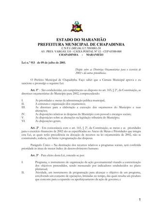 ESTADO DO MARANHÃO
PREFEITURA MUNICIPAL DE CHAPADINHA
C.N P.J. (MF) 06.117.709/0001-58
AV. PRES. VARGAS 310 – CAIXA POSTAL Nº 15 – CEP 65500-000
CHAPADINHA - MARANHÃO

Lei n.º 913 de 09 de julho de 2001.
Dispõe sobre as Diretrizes Orçamentárias para o exercício de
2002 e dá outras providências.
O Prefeito Municipal de Chapadinha. Faço saber que a Câmara Municipal aprova e eu
sanciono e promulgo a seguinte Lei:
Art. 1º - São estabelecidas, em cumprimento ao disposto no art. 165, § 2º, da Constituição, as
diretrizes orçamentárias do Município para 2002, compreendendo:
I.
II.
III.
IV.
V.
VI.

As prioridades e metas da administração pública municipal;
A estrutura e organização dos orçamentos;
As diretrizes para a elaboração e execução dos orçamentos do Município e suas
alterações;
As disposições relativas às despesas do Município com pessoal e encargos sociais;
As disposições sobre as alterações na legislação tributária do Município;
As disposições gerais;

Art. 2º - Em consonância com o art. 165, § 2º, da Constituição, as metas e as prioridades
para o exercício financeiro de 2002 são as especificadas no Anexo de Metas e Prioridades que integra
esta Lei, as quais terão precedência na alocação de recursos na lei orçamentária de 2002, não se
constituindo, todavia, em limite à programação das despesas.
Parágrafo Único – Na destinação dos recursos relativos a programas sociais, será conferida
prioridade às áreas de menor índice de desenvolvimento humano.
Art. 3º - Para efeito desta Lei, entende-se por:
I.
II.

Programa, o instrumento de organização da ação governamental visando a concretização
dos objetivos pretendidos, sendo mensurado por indicadores estabelecidos no plano
plurianual;
Atividade, um instrumento de programação para alcançar o objetivo de um programa,
envolvendo um conjunto de operações, limitadas no tempo, das quais resulta um produto
que concorre para a expansão ou aperfeiçoamento da ação de governo; e

1

 