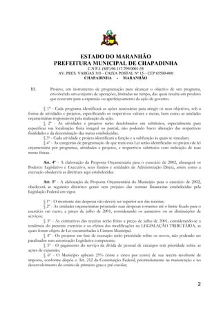 ESTADO DO MARANHÃO
PREFEITURA MUNICIPAL DE CHAPADINHA
C.N P.J. (MF) 06.117.709/0001-58
AV. PRES. VARGAS 310 – CAIXA POSTAL Nº 15 – CEP 65500-000
CHAPADINHA - MARANHÃO

III.

Projeto, um instrumento de programação para alcançar o objetivo de um programa,
envolvendo um conjunto de operações, limitadas no tempo, das quais resulta um produto
que concorre para a expansão ou aperfeiçoamento da ação de governo.

§ 1º - Cada programa identificará as ações necessárias para atingir os seus objetivos, sob a
forma de atividades e projetos, especificando os respectivos valores e metas, bem como as unidades
orçamentárias responsáveis pela realização da ação.
§ 2º - As atividades e projetos serão desdobrados em subtítulos, especialmente para
especificar sua localização física integral ou parcial, não podendo haver alteração das respectivas
finalidades e da denominação das metas estabelecidas.
§ 3º - Cada atividade e projeto identificará a função e a subfunção às quais se vinculam.
§ 4º - As categorias de programação de que trata esta Lei serão identificadas no projeto de lei
orçamentária por programas, atividades e projetos, e respectivos subtítulos com indicação de suas
metas físicas.
Art. 4º - A elaboração da Proposta Orçamentária para o exercício de 2002, abrangerá os
Poderes: Legislativo e Executivo, seus fundos e entidades de Administração Direta, assim como a
execução obedecerá as diretrizes aqui estabelecidas.
Art. 5º - A elaboração da Proposta Orçamentária do Município para o exercício de 2002,
obedecerá as seguintes diretrizes gerais sem prejuízo das normas financeiras estabelecidas pela
Legislação Federal em vigor.
§ 1º - O montante das despesas não deverá ser superior aos das receitas;
§ 2º - As unidades orçamentárias projetarão suas despesas correntes até o limite fixado para o
exercício em curso, a preço de julho de 2001, considerando os aumentos ou as diminuições de
serviços;
§ 3º - As estimativas das receitas serão feitas a preço de julho de 2001, considerando-se a
tendência do presente exercício e os efeitos das modificações na LEGISLAÇÃO TRIBUTÁRIA, as
quais foram objeto de Lei encaminhadas à Câmara Municipal.
§ 4º - Os projetos em fase de execução terão prioridade sobre os novos, não podendo ser
paralisados sem autorização Legislativa competente;
§ 5º - O pagamento do serviço da dívida de pessoal de encargos terá prioridade sobre as
ações de expansão;
§ 6º - O Município aplicará 25% (vinte e cinco por cento) de sua receita resultante de
imposto, conforme dispõe o Art. 212 da Constituição Federal, prioritariamente na manutenção e no
desenvolvimento do ensino de primeiro grau e pré-escolar;

2

 