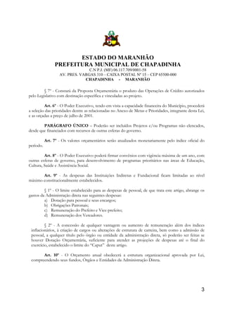 ESTADO DO MARANHÃO
PREFEITURA MUNICIPAL DE CHAPADINHA
C.N P.J. (MF) 06.117.709/0001-58
AV. PRES. VARGAS 310 – CAIXA POSTAL Nº 15 – CEP 65500-000
CHAPADINHA - MARANHÃO

§ 7º - Constará da Proposta Orçamentária o produto das Operações de Crédito autorizados
pelo Legislativo com destinação específica e vinculadas ao projeto.
Art. 6º - O Poder Executivo, tendo em vista a capacidade financeira do Município, procederá
a seleção das prioridades dentre as relacionadas no Anexo de Metas e Prioridades, integrante desta Lei,
e as orçadas a preço de julho de 2001.
PARÁGRAFO ÚNICO – Poderão ser incluídos Projetos e/ou Programas não elencados,
desde que financiados com recursos de outras esferas do governo.
Art. 7º - Os valores orçamentários serão atualizados monetariamente pelo índice oficial do
período.
Art. 8º - O Poder Executivo poderá firmar convênios com vigência máxima de um ano, com
outras esferas de governo, para desenvolvimento de programas prioritários nas áreas de Educação,
Cultura, Saúde e Assistência Social.
Art. 9º - As despesas das Instituições Indiretas e Fundacional ficam limitadas ao nível
máximo constitucionalmente estabelecidos.
§ 1º - O limite estabelecido para as despesas de pessoal, de que trata este artigo, abrange os
gastos da Administração direta nas seguintes despesas:
a) Dotação para pessoal e seus encargos;
b) Obrigações Patronais;
c) Remuneração do Prefeito e Vice-prefeito;
d) Remuneração dos Vereadores.
§ 2º - A concessão de qualquer vantagem ou aumento de remuneração além dos índices
inflacionários, à criação de cargos ou alterações de estrutura de carreira, bem como a admissão de
pessoal, a qualquer título pelo órgão ou entidade da administração direta, só poderão ser feitas se
houver Dotação Orçamentária, suficiente para atender as projeções de despesas até o final do
exercício, estabelecido o limite do “Caput” deste artigo.
Art. 10º - O Orçamento anual obedecerá a estrutura organizacional aprovada por Lei,
compreendendo seus fundos, Órgãos e Entidades da Administração Direta.

3

 