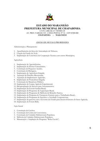 ESTADO DO MARANHÃO
PREFEITURA MUNICIPAL DE CHAPADINHA
C.N P.J. (MF) 06.117.709/0001-58
AV. PRES. VARGAS 310 – CAIXA POSTAL Nº 15 – CEP 65500-000
CHAPADINHA - MARANHÃO

ANEXO DE METAS E PRIORIDADES
Administração e Planejamento
1. Aparelhamento do Setor de Arrecadação de Tributos;
2. Criação do Fundo de Aval.;
3. Implantação de Consórcios de Cooperação Técnica com outros Municípios;
Agricultura
1.
2.
3.
4.
5.
6.
7.
8.
9.
10.
11.
12.
13.
14.
15.
16.
17.
18.

Implantação de Agroindústrias;
Implantação de Hortas Comunitárias;
Construção de Pequenos Açudes;
Construção de Barragens;
Implantação de Agricultura Irrigada;
Aquisição de Patrulha Mecanizada;
Aquisição de Implementos Agrícolas;
Implantação de Fruticultura Irrigada;
Construção de Matadouro Público;
Implantação de Campo Agrícola Experimental;
Desapropriação de Imóveis para Assentamentos;
Implantação da Escola Familiar Rural;
Implantação de Programas de Capacitação Rural;
Implantação de Programas de Melhoria de Rebanho Nativo;
Implantação de Programa de Transporte Gratuito para o Trabalhador Rural.;
Implantação de Programas de Incentivo a Atividade Cooperativista;
Implantação de parceria com o Governo do Estado para desenvolvimento do Setor Agrícola;
Implantação do Forum Belie.

Ação Social
1.
2.
3.
4.
5.

Construção de Creches;
Construção de Centro de Convivência;
Construção de Unidades Habitacionais Populares;
Melhoria de Unidades Habitacionais Populares;
Manutenção e Ampliação do Programa “Bolsa Escola”;

5

 