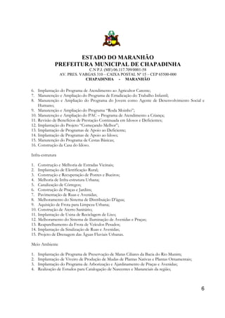 ESTADO DO MARANHÃO
PREFEITURA MUNICIPAL DE CHAPADINHA
C.N P.J. (MF) 06.117.709/0001-58
AV. PRES. VARGAS 310 – CAIXA POSTAL Nº 15 – CEP 65500-000
CHAPADINHA - MARANHÃO

6. Implantação do Programa de Atendimento ao Agricultor Carente;
7. Manutenção e Ampliação do Programa de Erradicação do Trabalho Infantil;
8. Manutenção e Ampliação do Programa do Jovem como Agente de Desenvolvimento Social e
Humano;
9. Manutenção e Ampliação do Programa “Roda Moinho”;
10. Manutenção e Ampliação do PAC – Programa de Atendimento a Criança;
11. Revisão de Benefícios de Prestação Continuada em Idosos e Deficientes;
12. Implantação do Projeto “Começando Melhor”;
13. Implantação de Programas de Apoio ao Deficiente;
14. Implantação de Programas de Apoio ao Idoso;
15. Manutenção do Programa de Cestas Básicas;
16. Construção da Casa do Idoso.
Infra-estrutura
1.
2.
3.
4.
5.
6.
7.
8.
9.
10.
11.
12.
13.
14.
15.

Construção e Melhoria de Estradas Vicinais;
Implantação de Eletrificação Rural;
Construção e Recuperação de Pontes e Bueiros;
Melhoria de Infra-estrutura Urbana;
Canalização de Córregos;
Construção de Praças e Jardins;
Pavimentação de Ruas e Avenidas;
Melhoramento do Sistema de Distribuição D’água;
Aquisição de Frota para Limpeza Urbana;
Construção de Aterro Sanitário;
Implantação de Usina de Reciclagem de Lixo;
Melhoramento do Sistema de Iluminação de Avenidas e Praças;
Reaparelhamento da Frota de Veículos Pesados;
Implantação da Sinalização de Ruas e Avenidas;
Projeto de Drenagem das Águas Fluviais Urbanas.

Meio Ambiente
1.
2.
3.
4.

Implantação de Programa de Preservação de Matas Ciliares da Bacia do Rio Munim;
Implantação de Viveiro de Produção de Mudas de Plantas Nativas e Plantas Ornamentais;
Implantação do Programa de Arborização e Ajardinamento de Praças e Avenidas;
Realização de Estudos para Catalogação de Nascentes e Mananciais da região;

6

 