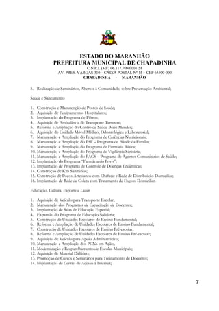 ESTADO DO MARANHÃO
PREFEITURA MUNICIPAL DE CHAPADINHA
C.N P.J. (MF) 06.117.709/0001-58
AV. PRES. VARGAS 310 – CAIXA POSTAL Nº 15 – CEP 65500-000
CHAPADINHA - MARANHÃO

5. Realização de Seminários, Abertos à Comunidade, sobre Preservação Ambiental;
Saúde e Saneamento
1.
2.
3.
4.
5.
6.
7.
8.
9.
10.
11.
12.
13.
14.
15.
16.

Construção e Manutenção de Postos de Saúde;
Aquisição de Equipamentos Hospitalares;
Implantação do Programa de Filtros;
Aquisição de Ambulância de Transporte Terrestre;
Reforma e Ampliação do Centro de Saúde Benu Mendes;
Aquisição de Unidade Móvel Médico, Odontológica e Laboratorial;
Manutenção e Ampliação do Programa de Carências Nutricionais;
Manutenção e Ampliação do PSF – Programa de Sáude da Família;
Manutenção e Ampliação do Programa de Farmácia Básica;
Manutenção e Ampliação do Programa de Vigilância Sanitária;
Manutenção e Ampliação do PACS – Programa de Agentes Comunitários de Saúde;
Implantação do Programa “Farmácia do Povo”;
Implantação de Programa de Controle de Doenças Endêmicas;
Construção de Kits Sanitários;
Construção de Poços Artesianos com Chafariz e Rede de Distribuição Domiciliar;
Implantação de Rede de Coleta com Tratamento de Esgoto Domiciliar.

Educação, Cultura, Esporte e Lazer
1.
2.
3.
4.
5.
6.
7.
8.
9.
10.
11.
12.
13.
14.

Aquisição de Veículo para Transporte Escolar;
Manutenção dos Programas de Capacitação de Docentes;
Implantação de Salas de Educação Especial;
Expansão do Programa de Educação Solidária;
Construção de Unidades Escolares de Ensino Fundamental;
Reforma e Ampliação de Unidades Escolares de Ensino Fundamental;
Construção de Unidades Escolares de Ensino Pré-escolar;
Reforma e Ampliação de Unidades Escolares de Ensino Pré-escolar;
Aquisição de Veículo para Apoio Administrativo;
Manutenção e Ampliação dos PCNs em Ação;.
Modernização e Reaparelhamento de Escolas Municipais;
Aquisição de Material Didático;
Promoção de Cursos e Seminários para Treinamento de Docentes;
Implantação de Centro de Acesso à Internet;

7

 