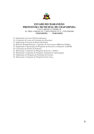 ESTADO DO MARANHÃO
PREFEITURA MUNICIPAL DE CHAPADINHA
C.N P.J. (MF) 06.117.709/0001-58
AV. PRES. VARGAS 310 – CAIXA POSTAL Nº 15 – CEP 65500-000
CHAPADINHA - MARANHÃO

15.
16.
17.
18.
19.
20.
21.
22.
23.
24.

Implantação de Cursos Profissionalizantes;
Construção de Centro de Formação dos Docentes;
Implantação da Escola de Música Municipal;
Reforma, Reaparelhamento e Aquisição de Acervo para a Biblioteca Pública;
Implantação e Manutenção de Programas de Incentivo ao Desporto AmDOR;
Construção de Ginásio de Esportes;
Manutenção e Expansão do Programa de Jovens e Adultos;
Manutenção e Expansão do Programa Aceleração de Aprenizagem;
Implantação do Programa de Nucleação de Escolas;
Manutenção e Expansão do Programa Escola Ativa;

8

 