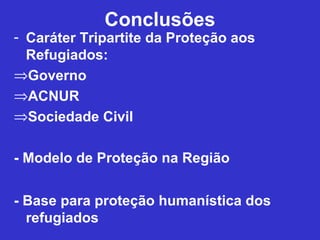 Conclusões
- Caráter Tripartite da Proteção aos
  Refugiados:
⇒Governo
⇒ACNUR
⇒Sociedade Civil

- Modelo de Proteção na Região


- Base para proteção humanística dos
  refugiados
 
