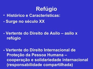 Refúgio
• Histórico e Características:
- Surge no século XX

- Vertente do Direito de Asilo – asilo x
  refúgio

- Vertente do Direito Internacional de
  Proteção da Pessoa Humana –
  cooperação e solidariedade internacional
  (responsabilidade compartilhada)
 