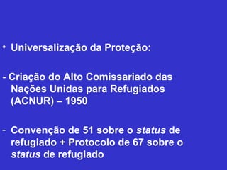 • Universalização da Proteção:

- Criação do Alto Comissariado das
  Nações Unidas para Refugiados
  (ACNUR) – 1950

- Convenção de 51 sobre o status de
  refugiado + Protocolo de 67 sobre o
  status de refugiado
 