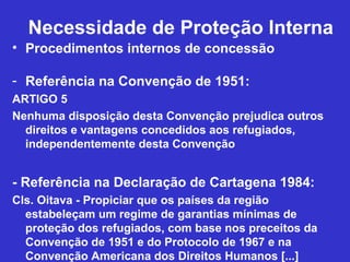 Necessidade de Proteção Interna
• Procedimentos internos de concessão

- Referência na Convenção de 1951:
ARTIGO 5
Nenhuma disposição desta Convenção prejudica outros
  direitos e vantagens concedidos aos refugiados,
  independentemente desta Convenção


- Referência na Declaração de Cartagena 1984:
Cls. Oitava - Propiciar que os países da região
  estabeleçam um regime de garantias mínimas de
  proteção dos refugiados, com base nos preceitos da
  Convenção de 1951 e do Protocolo de 1967 e na
  Convenção Americana dos Direitos Humanos [...]
 