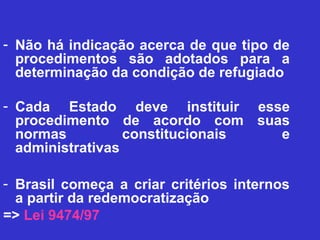 - Não há indicação acerca de que tipo de
  procedimentos são adotados para a
  determinação da condição de refugiado

- Cada Estado deve instituir esse
  procedimento de acordo com suas
  normas          constitucionais e
  administrativas

- Brasil começa a criar critérios internos
  a partir da redemocratização
=> Lei 9474/97
 