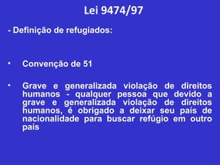 Lei 9474/97
- Definição de refugiados:


•   Convenção de 51

•   Grave e generalizada violação de direitos
    humanos - qualquer pessoa que devido a
    grave e generalizada violação de direitos
    humanos, é obrigado a deixar seu país de
    nacionalidade para buscar refúgio em outro
    país
 