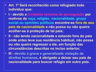 • Art. 1º Será reconhecido como refugiado todo
  indivíduo que:
• I - devido a fundados temores de perseguição por
  motivos de raça, religião, nacionalidade, grupo
  social ou opiniões políticas encontre-se fora de seu
  país de nacionalidade e não possa ou não queira
  acolher-se à proteção de tal país;
• II - não tendo nacionalidade e estando fora do país
  onde antes teve sua residência habitual, não possa
  ou não queira regressar a ele, em função das
  circunstâncias descritas no inciso anterior;
• III - devido a grave e generalizada violação de
  direitos humanos, é obrigado a deixar seu país de
  nacionalidade para buscar refúgio em outro país.
 
