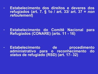-   Estabelecimento dos direitos e deveres dos
    refugiados (art. 7. § 1o / art. 33/ art. 37 = non
    refoulement)


-   Estabelecimento do Comitê Nacional para
    Refugiados (CONARE) (arts. 11 - 16)


-   Estabelecimento        de         procedimento
    administrativo para o reconhecimento do
    status de refugiado (RSD) (art. 17- 32)
 