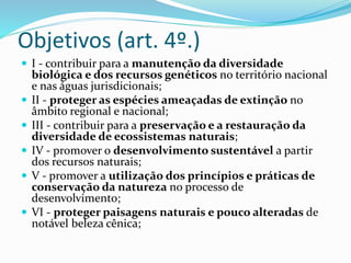 Objetivos (art. 4º.)
 I - contribuir para a manutenção da diversidade
biológica e dos recursos genéticos no território nacional
e nas águas jurisdicionais;
 II - proteger as espécies ameaçadas de extinção no
âmbito regional e nacional;
 III - contribuir para a preservação e a restauração da
diversidade de ecossistemas naturais;
 IV - promover o desenvolvimento sustentável a partir
dos recursos naturais;
 V - promover a utilização dos princípios e práticas de
conservação da natureza no processo de
desenvolvimento;
 VI - proteger paisagens naturais e pouco alteradas de
notável beleza cênica;
 