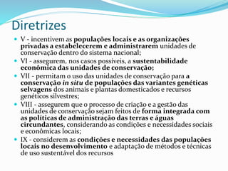 Diretrizes
 V - incentivem as populações locais e as organizações
privadas a estabelecerem e administrarem unidades de
conservação dentro do sistema nacional;
 VI - assegurem, nos casos possíveis, a sustentabilidade
econômica das unidades de conservação;
 VII - permitam o uso das unidades de conservação para a
conservação in situ de populações das variantes genéticas
selvagens dos animais e plantas domesticados e recursos
genéticos silvestres;
 VIII - assegurem que o processo de criação e a gestão das
unidades de conservação sejam feitos de forma integrada com
as políticas de administração das terras e águas
circundantes, considerando as condições e necessidades sociais
e econômicas locais;
 IX - considerem as condições e necessidades das populações
locais no desenvolvimento e adaptação de métodos e técnicas
de uso sustentável dos recursos
 